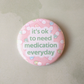 Its OK to need medication everyday pinback button